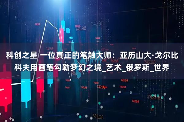 科创之星 一位真正的笔触大师：亚历山大·戈尔比科夫用画笔勾勒梦幻之境_艺术_俄罗斯_世界