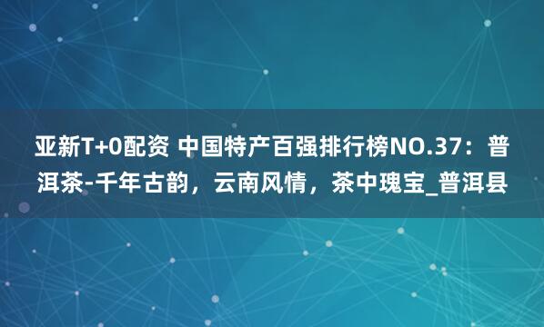 亚新T+0配资 中国特产百强排行榜NO.37：普洱茶-千年古韵，云南风情，茶中瑰宝_普洱县