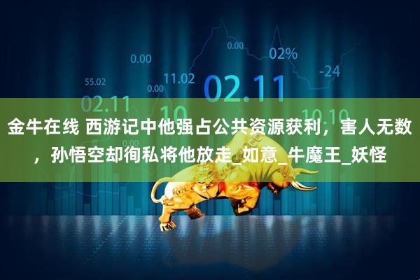金牛在线 西游记中他强占公共资源获利，害人无数，孙悟空却徇私将他放走_如意_牛魔王_妖怪