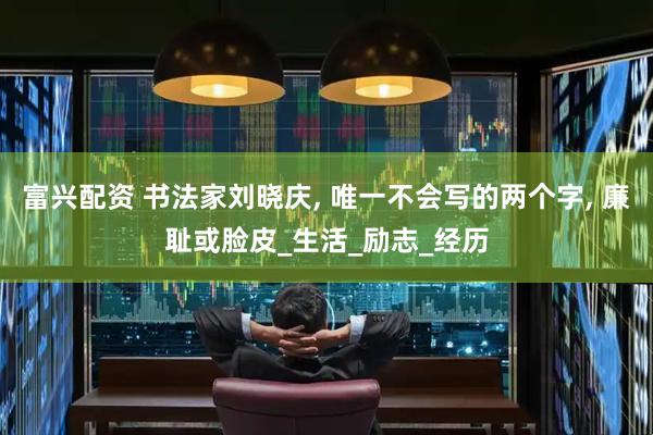 富兴配资 书法家刘晓庆, 唯一不会写的两个字, 廉耻或脸皮_生活_励志_经历