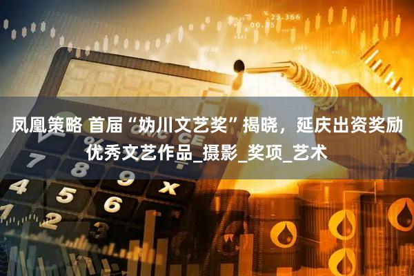 凤凰策略 首届“妫川文艺奖”揭晓，延庆出资奖励优秀文艺作品_摄影_奖项_艺术