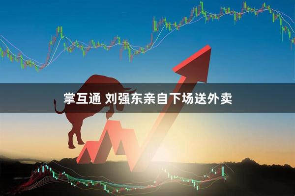 掌互通 刘强东亲自下场送外卖