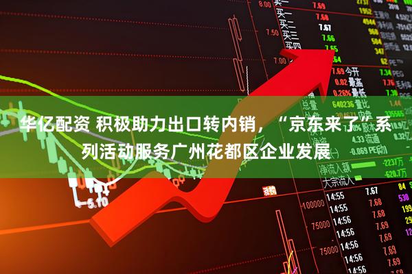 华亿配资 积极助力出口转内销，“京东来了”系列活动服务广州花都区企业发展
