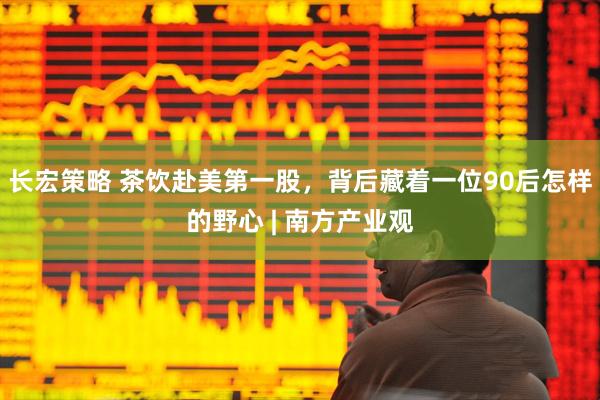 长宏策略 茶饮赴美第一股，背后藏着一位90后怎样的野心 | 南方产业观