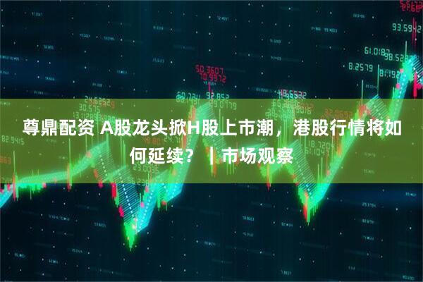 尊鼎配资 A股龙头掀H股上市潮，港股行情将如何延续？｜市场观察