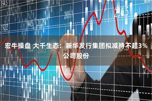 宏牛操盘 大千生态：新华发行集团拟减持不超3%公司股份
