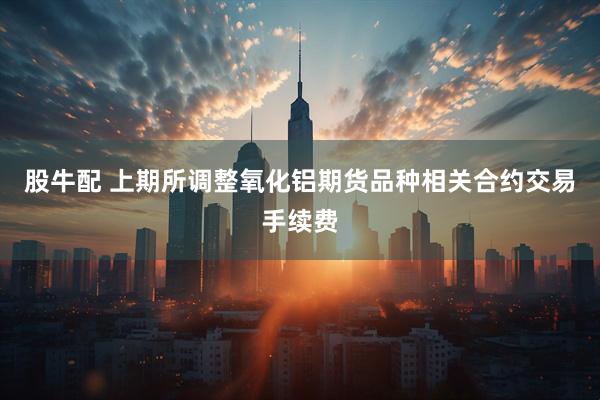 股牛配 上期所调整氧化铝期货品种相关合约交易手续费