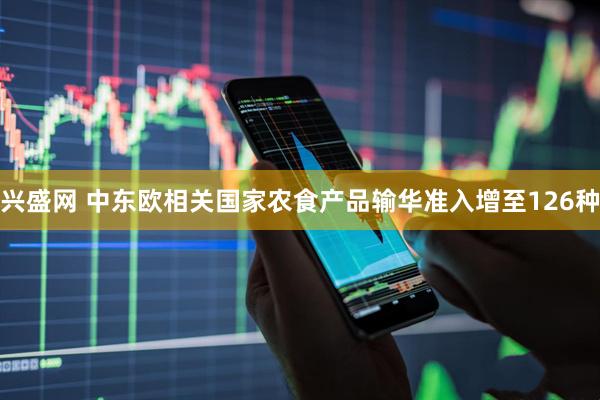 兴盛网 中东欧相关国家农食产品输华准入增至126种