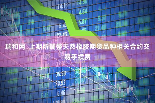 瑞和网  上期所调整天然橡胶期货品种相关合约交易手续费
