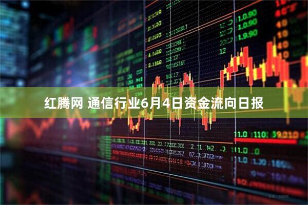 红腾网 通信行业6月4日资金流向日报