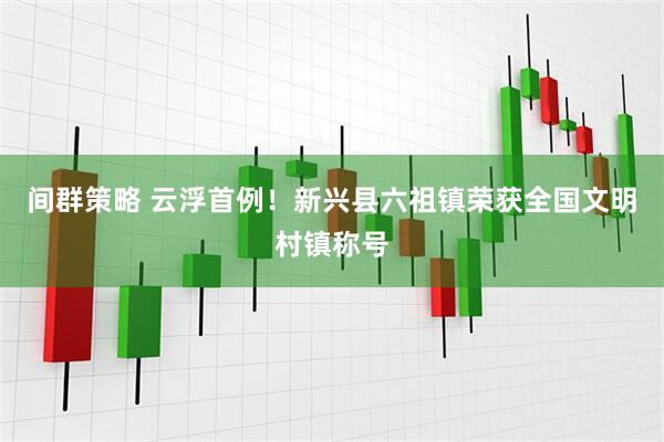 间群策略 云浮首例！新兴县六祖镇荣获全国文明村镇称号