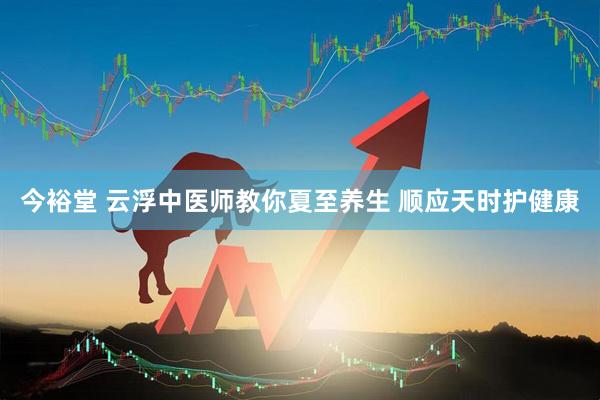 今裕堂 云浮中医师教你夏至养生 顺应天时护健康