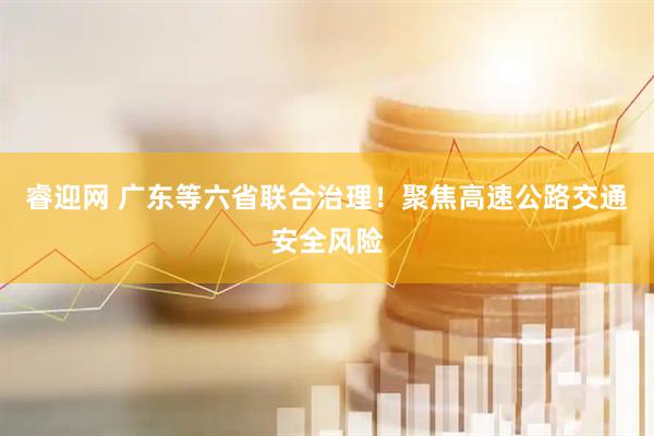 睿迎网 广东等六省联合治理！聚焦高速公路交通安全风险