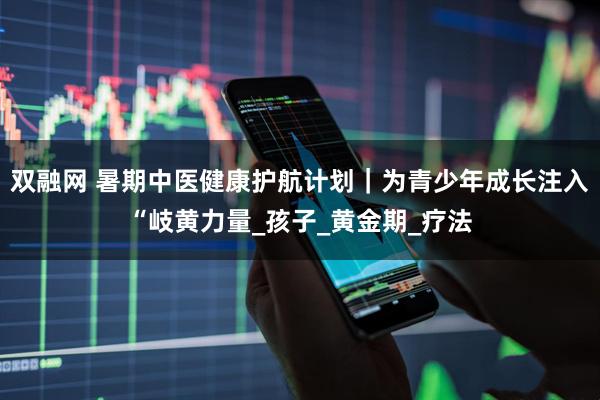 双融网 暑期中医健康护航计划｜为青少年成长注入“岐黄力量_孩子_黄金期_疗法