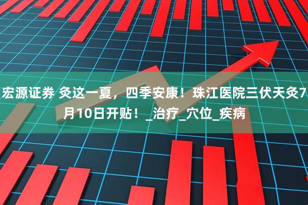 宏源证券 灸这一夏，四季安康！珠江医院三伏天灸7月10日开贴！_治疗_穴位_疾病