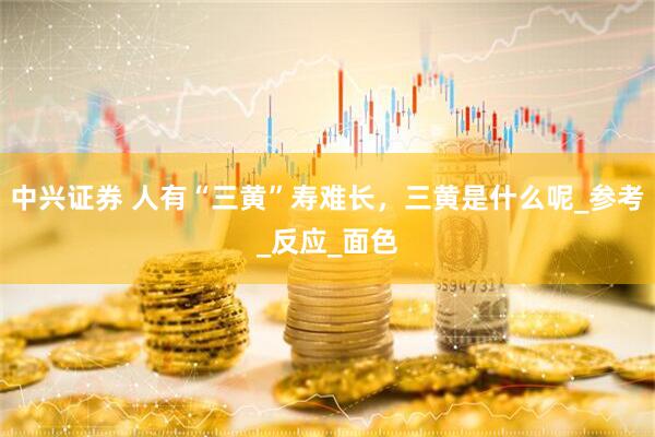 中兴证券 人有“三黄”寿难长，三黄是什么呢_参考_反应_面色