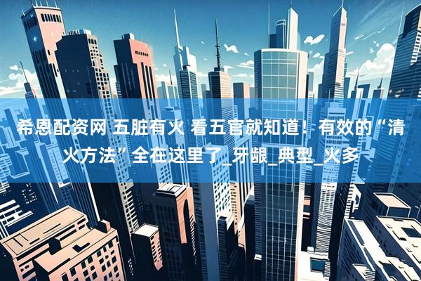 希恩配资网 五脏有火 看五官就知道！有效的“清火方法”全在这里了_牙龈_典型_火多