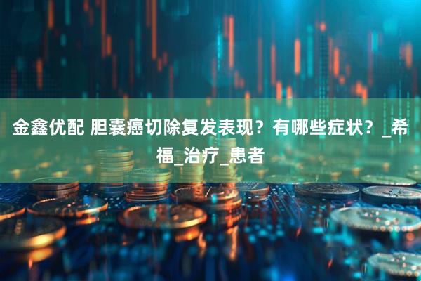 金鑫优配 胆囊癌切除复发表现？有哪些症状？_希福_治疗_患者