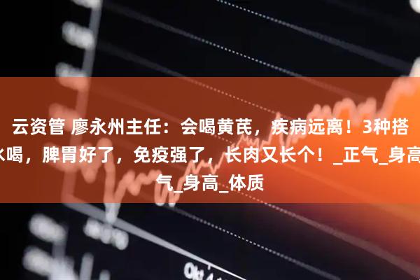 云资管 廖永州主任：会喝黄芪，疾病远离！3种搭配煮水喝，脾胃好了，免疫强了，长肉又长个！_正气_身高_体质