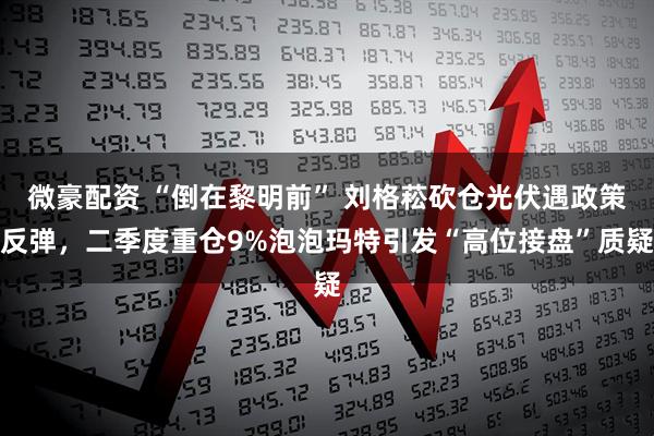 微豪配资 “倒在黎明前” 刘格菘砍仓光伏遇政策反弹，二季度重仓9%泡泡玛特引发“高位接盘”质疑