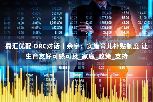 嘉汇优配 DRC对话丨佘宇：实施育儿补贴制度 让生育友好可感可及_家庭_政策_支持