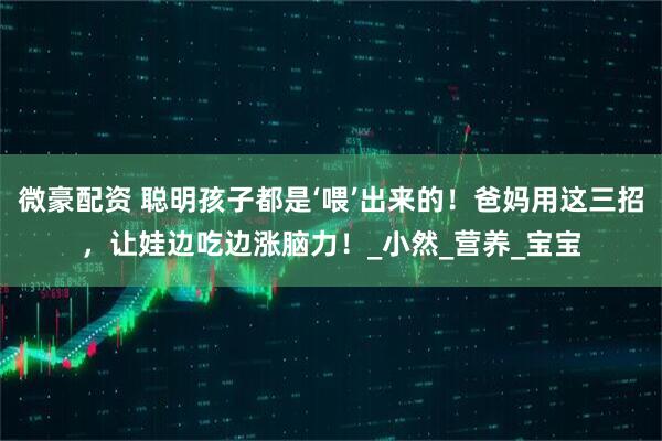 微豪配资 聪明孩子都是‘喂’出来的！爸妈用这三招，让娃边吃边涨脑力！_小然_营养_宝宝