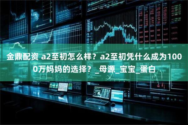 金鼎配资 a2至初怎么样？a2至初凭什么成为1000万妈妈的选择？_母源_宝宝_蛋白