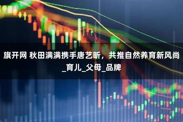旗开网 秋田满满携手唐艺昕，共推自然养育新风尚_育儿_父母_品牌