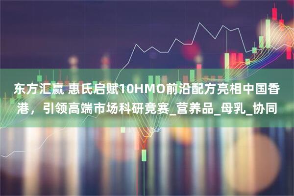 东方汇赢 惠氏启赋10HMO前沿配方亮相中国香港，引领高端市场科研竞赛_营养品_母乳_协同