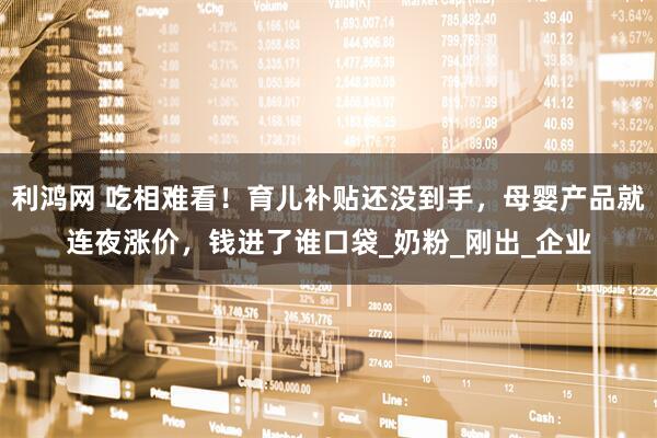 利鸿网 吃相难看！育儿补贴还没到手，母婴产品就连夜涨价，钱进了谁口袋_奶粉_刚出_企业