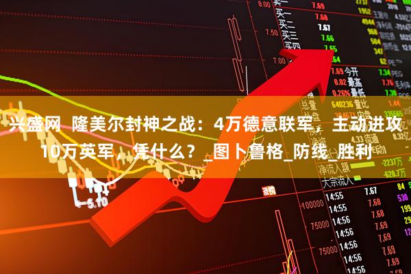 兴盛网  隆美尔封神之战：4万德意联军，主动进攻10万英军，凭什么？_图卜鲁格_防线_胜利