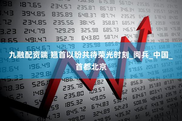 九融配资端 翘首以盼共待荣光时刻_阅兵_中国_首都北京