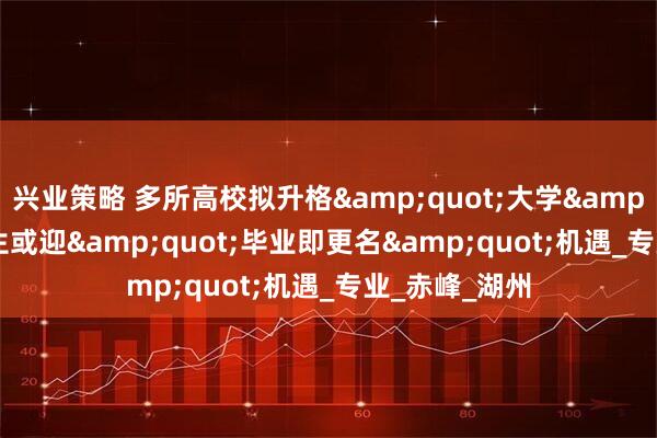 兴业策略 多所高校拟升格&quot;大学&quot;：考生或迎&quot;毕业即更名&quot;机遇_专业_赤峰_湖州