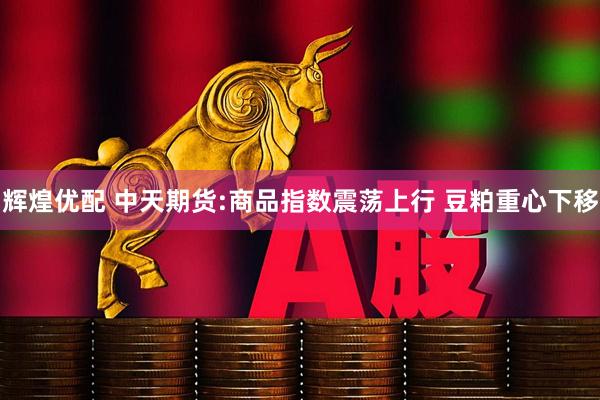 辉煌优配 中天期货:商品指数震荡上行 豆粕重心下移