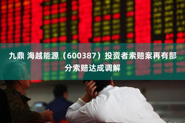 九鼎 海越能源（600387）投资者索赔案再有部分索赔达成调解