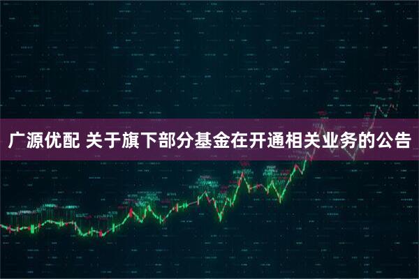 广源优配 关于旗下部分基金在开通相关业务的公告