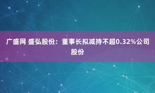广盛网 盛弘股份：董事长拟减持不超0.32%公司股份