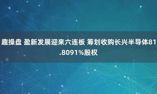 趣操盘 盈新发展迎来六连板 筹划收购长兴半导体81.8091%股权