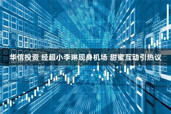 华信投资 经超小李琳现身机场 甜蜜互动引热议