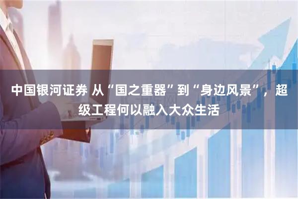 中国银河证券 从“国之重器”到“身边风景”，超级工程何以融入大众生活