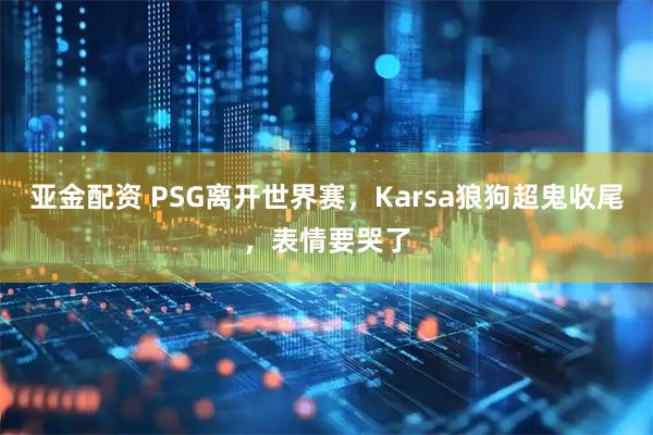 亚金配资 PSG离开世界赛,Karsa狼狗超鬼收尾,表情要哭了