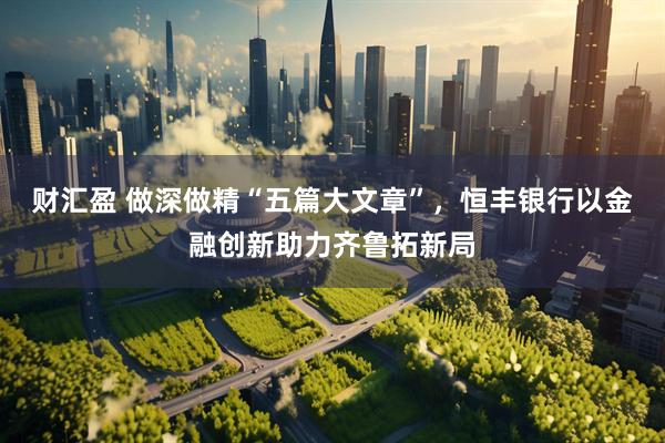 财汇盈 做深做精“五篇大文章”,恒丰银行以金融创新助力齐鲁拓新局