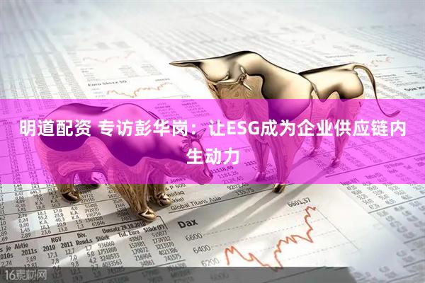 明道配资 专访彭华岗:让ESG成为企业供应链内生动力
