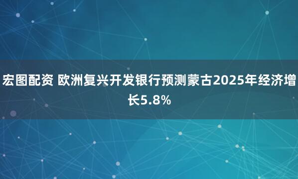 宏图配资 欧洲复兴开发银行预测蒙古2025年经济增长5.8%