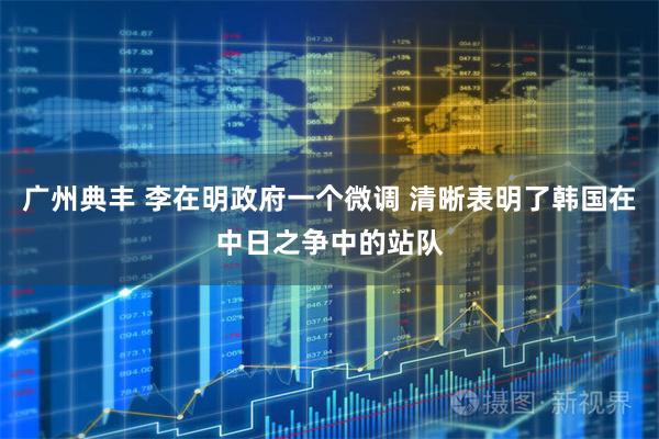 广州典丰 李在明政府一个微调 清晰表明了韩国在中日之争中的站队
