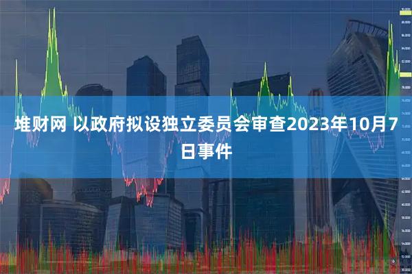 堆财网 以政府拟设独立委员会审查2023年10月7日事件