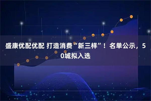 盛康优配优配 打造消费“新三样”!名单公示,50城拟入选