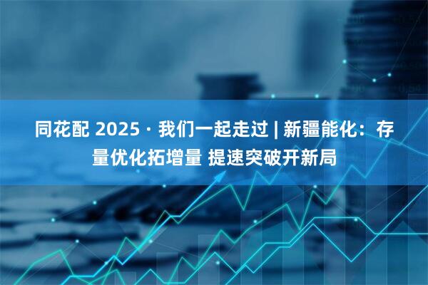 同花配 2025 · 我们一起走过 | 新疆能化:存量优化拓增量 提速突破开新局