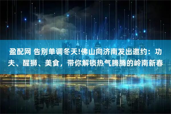盈配网 告别单调冬天!佛山向济南发出邀约：功夫、醒狮、美食，带你解锁热气腾腾的岭南新春
