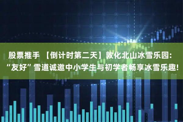 股票推手 【倒计时第二天】敦化北山冰雪乐园: “友好”雪道诚邀中小学生与初学者畅享冰雪乐趣!